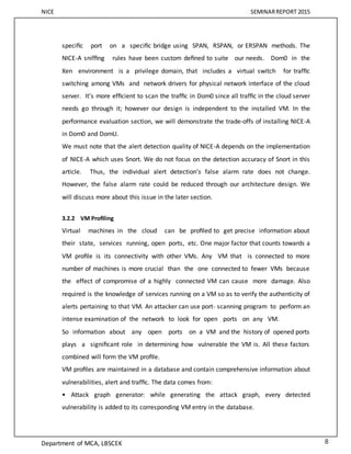 NICE SEMINARREPORT 2015
Department of MCA, LBSCEK 8
speciﬁc port on a speciﬁc bridge using SPAN, RSPAN, or ERSPAN methods. The
NICE-A snifﬁng rules have been custom deﬁned to suite our needs. Dom0 in the
Xen environment is a privilege domain, that includes a virtual switch for trafﬁc
switching among VMs and network drivers for physical network interface of the cloud
server. It’s more efﬁcient to scan the trafﬁc in Dom0 since all trafﬁc in the cloud server
needs go through it; however our design is independent to the installed VM. In the
performance evaluation section, we will demonstrate the trade-offs of installing NICE-A
in Dom0 and DomU.
We must note that the alert detection quality of NICE-A depends on the implementation
of NICE-A which uses Snort. We do not focus on the detection accuracy of Snort in this
article. Thus, the individual alert detection’s false alarm rate does not change.
However, the false alarm rate could be reduced through our architecture design. We
will discuss more about this issue in the later section.
3.2.2 VM Proﬁling
Virtual machines in the cloud can be proﬁled to get precise information about
their state, services running, open ports, etc. One major factor that counts towards a
VM proﬁle is its connectivity with other VMs. Any VM that is connected to more
number of machines is more crucial than the one connected to fewer VMs because
the effect of compromise of a highly connected VM can cause more damage. Also
required is the knowledge of services running on a VM so as to verify the authenticity of
alerts pertaining to that VM. An attacker can use port- scanning program to perform an
intense examination of the network to look for open ports on any VM.
So information about any open ports on a VM and the history of opened ports
plays a signiﬁcant role in determining how vulnerable the VM is. All these factors
combined will form the VM proﬁle.
VM proﬁles are maintained in a database and contain comprehensive information about
vulnerabilities, alert and trafﬁc. The data comes from:
• Attack graph generator: while generating the attack graph, every detected
vulnerability is added to its corresponding VM entry in the database.
 