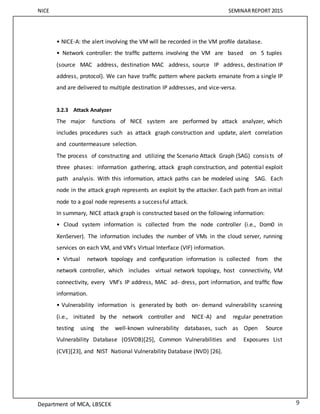 NICE SEMINARREPORT 2015
Department of MCA, LBSCEK 9
• NICE-A: the alert involving the VM will be recorded in the VM proﬁle database.
• Network controller: the trafﬁc patterns involving the VM are based on 5 tuples
(source MAC address, destination MAC address, source IP address, destination IP
address, protocol). We can have trafﬁc pattern where packets emanate from a single IP
and are delivered to multiple destination IP addresses, and vice-versa.
3.2.3 Attack Analyzer
The major functions of NICE system are performed by attack analyzer, which
includes procedures such as attack graph construction and update, alert correlation
and countermeasure selection.
The process of constructing and utilizing the Scenario Attack Graph (SAG) consists of
three phases: information gathering, attack graph construction, and potential exploit
path analysis. With this information, attack paths can be modeled using SAG. Each
node in the attack graph represents an exploit by the attacker. Each path from an initial
node to a goal node represents a successful attack.
In summary, NICE attack graph is constructed based on the following information:
• Cloud system information is collected from the node controller (i.e., Dom0 in
XenServer). The information includes the number of VMs in the cloud server, running
services on each VM, and VM’s Virtual Interface (VIF) information.
• Virtual network topology and conﬁguration information is collected from the
network controller, which includes virtual network topology, host connectivity, VM
connectivity, every VM’s IP address, MAC ad- dress, port information, and trafﬁc ﬂow
information.
• Vulnerability information is generated by both on- demand vulnerability scanning
(i.e., initiated by the network controller and NICE-A) and regular penetration
testing using the well-known vulnerability databases, such as Open Source
Vulnerability Database (OSVDB)[25], Common Vulnerabilities and Exposures List
(CVE)[23], and NIST National Vulnerability Database (NVD) [26].
 