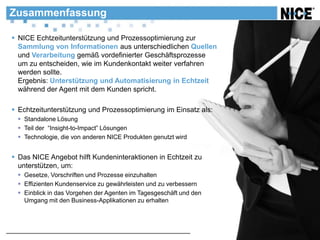 Zusammenfassung

 NICE Echtzeitunterstützung und Prozessoptimierung zur
  Sammlung von Informationen aus unterschiedlichen Quellen
  und Verarbeitung gemäß vordefinierter Geschäftsprozesse
  um zu entscheiden, wie im Kundenkontakt weiter verfahren
  werden sollte.
  Ergebnis: Unterstützung und Automatisierung in Echtzeit
  während der Agent mit dem Kunden spricht.

 Echtzeitunterstützung und Prozessoptimierung im Einsatz als:
  Standalone Lösung
  Teil der “Insight-to-Impact” Lösungen
  Technologie, die von anderen NICE Produkten genutzt wird


 Das NICE Angebot hilft Kundeninteraktionen in Echtzeit zu
  unterstützen, um:
  Gesetze, Vorschriften und Prozesse einzuhalten
  Effizienten Kundenservice zu gewährleisten und zu verbessern
  Einblick in das Vorgehen der Agenten im Tagesgeschäft und den
   Umgang mit den Business-Applikationen zu erhalten
 