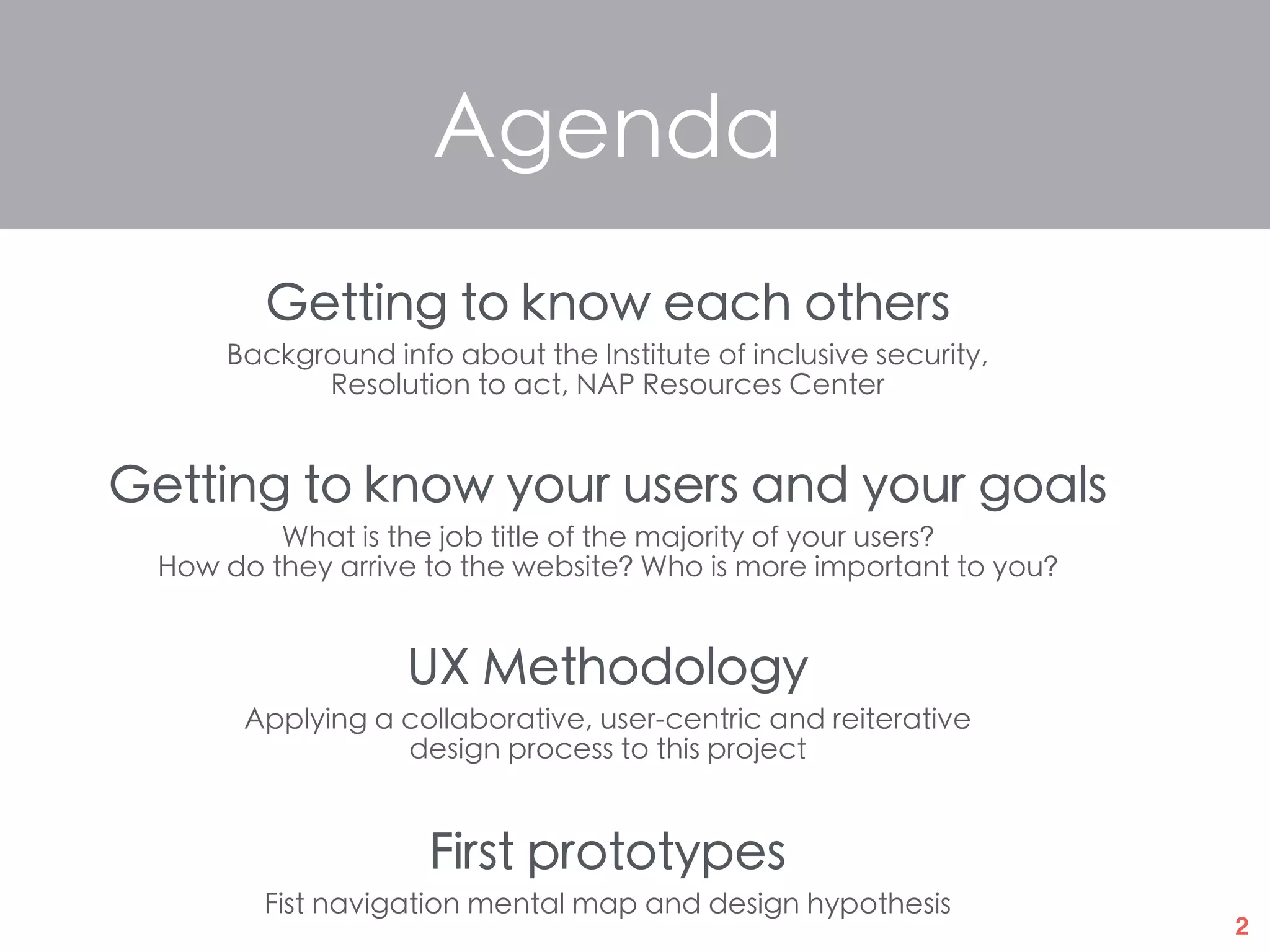 2
Agenda
Getting to know each others
Background info about the Institute of inclusive security,
Resolution to act, NAP Resources Center
Getting to know your users and your goals
What is the job title of the majority of your users?
How do they arrive to the website? Who is more important to you?
UX Methodology
Applying a collaborative, user-centric and reiterative
design process to this project
First prototypes
Fist navigation mental map and design hypothesis
