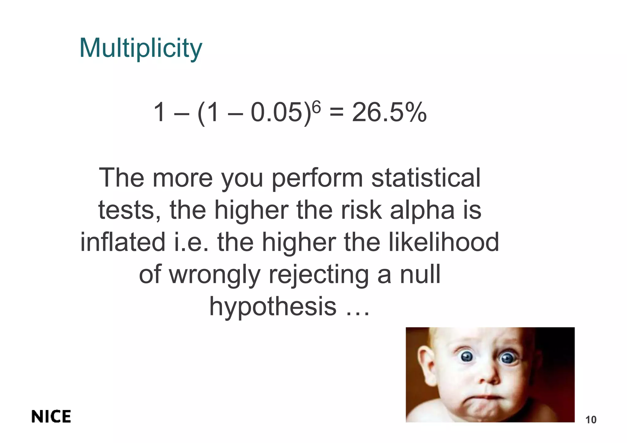 Multiplicity
1 – (1 – 0.05)6 = 26.5%
The more you perform statistical
tests, the higher the risk alpha is
inflated i.e. the higher the likelihood
of wrongly rejecting a null
hypothesis …
10
 