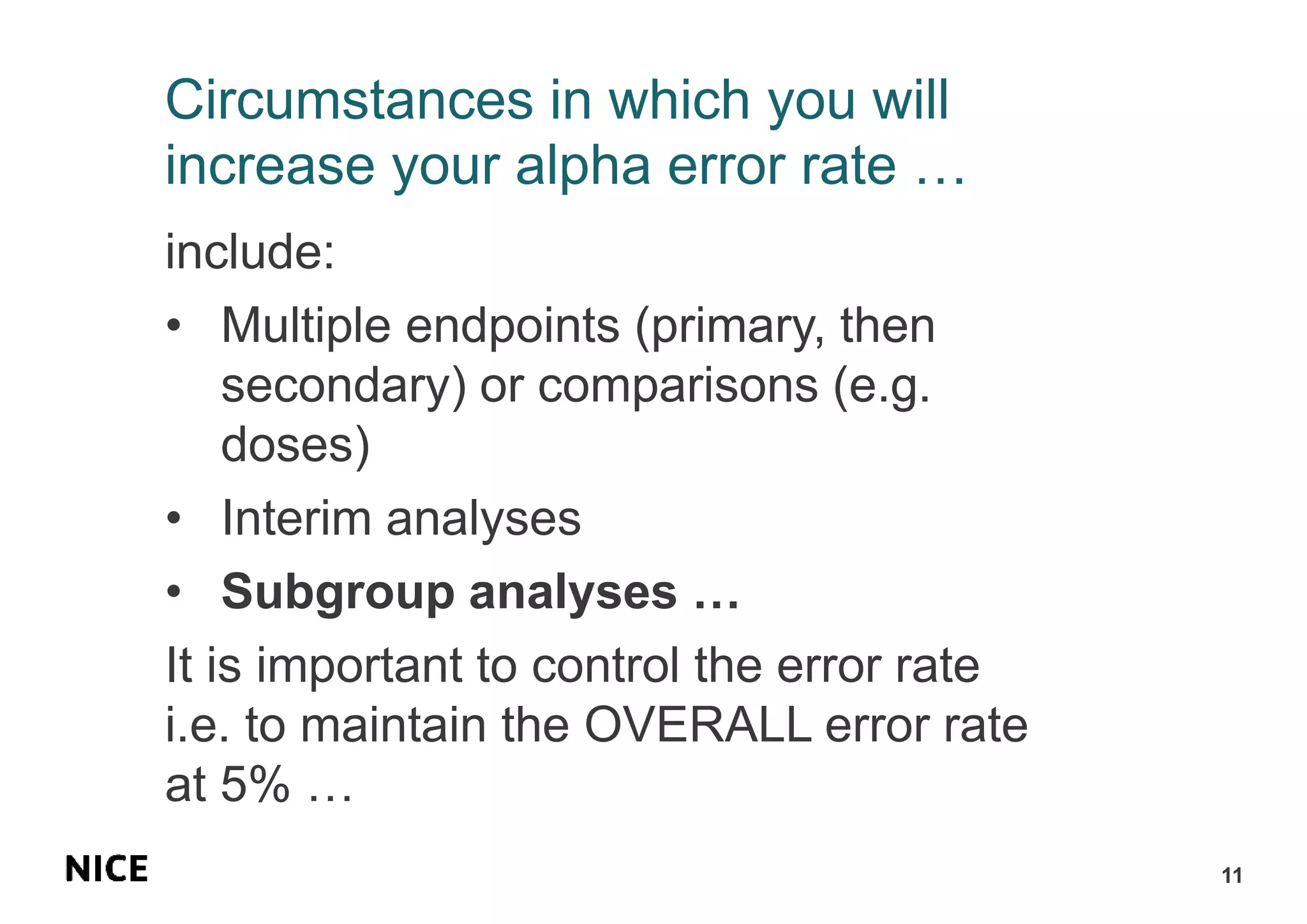 Circumstances in which you will
increase your alpha error rate …
include:
• Multiple endpoints (primary, then
secondary) or comparisons (e.g.
doses)
• Interim analyses
• Subgroup analyses …
It is important to control the error rate
i.e. to maintain the OVERALL error rate
at 5% …
11
 