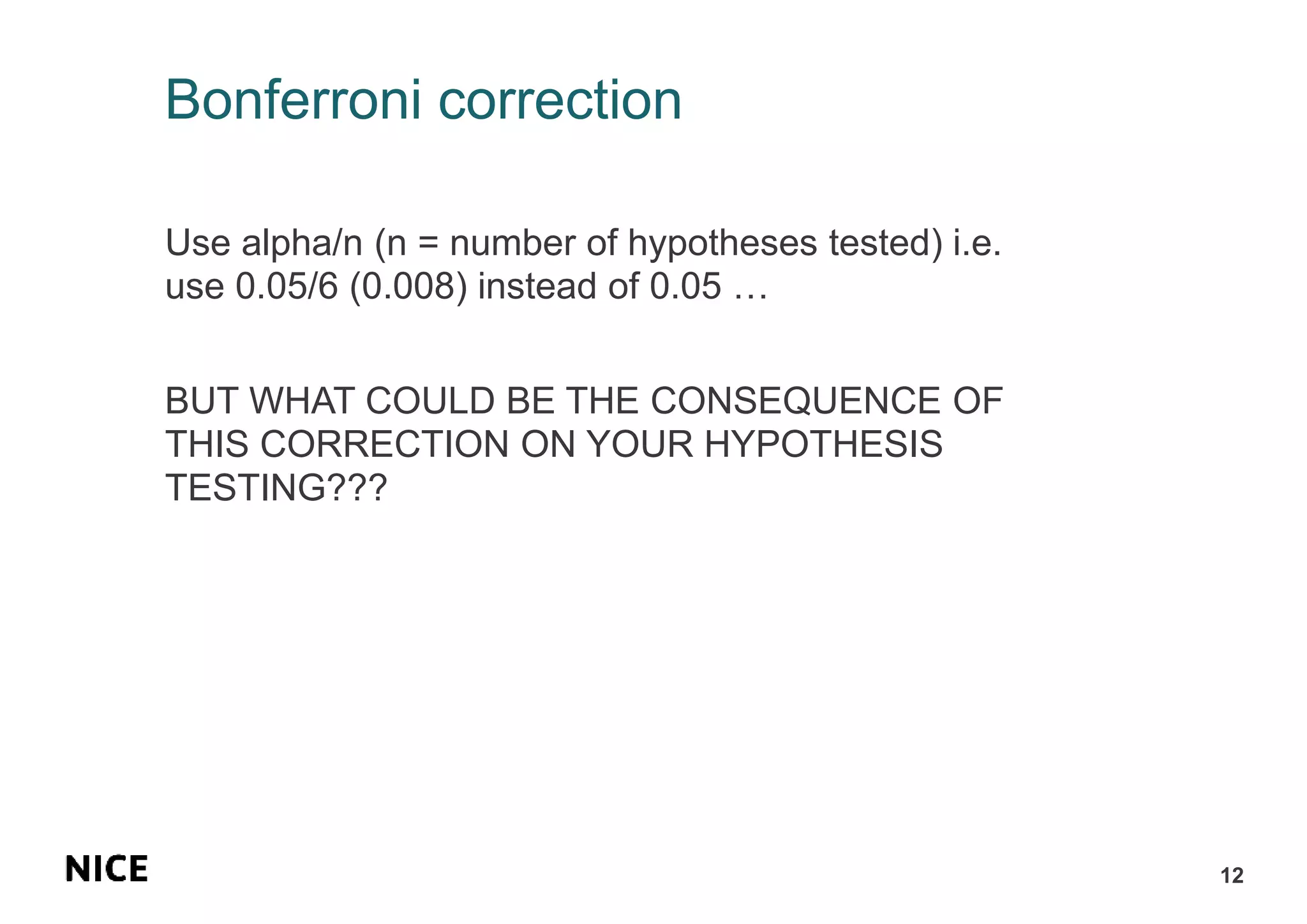 Bonferroni correction
Use alpha/n (n = number of hypotheses tested) i.e.
use 0.05/6 (0.008) instead of 0.05 …
BUT WHAT COULD BE THE CONSEQUENCE OF
THIS CORRECTION ON YOUR HYPOTHESIS
TESTING???
12
 
