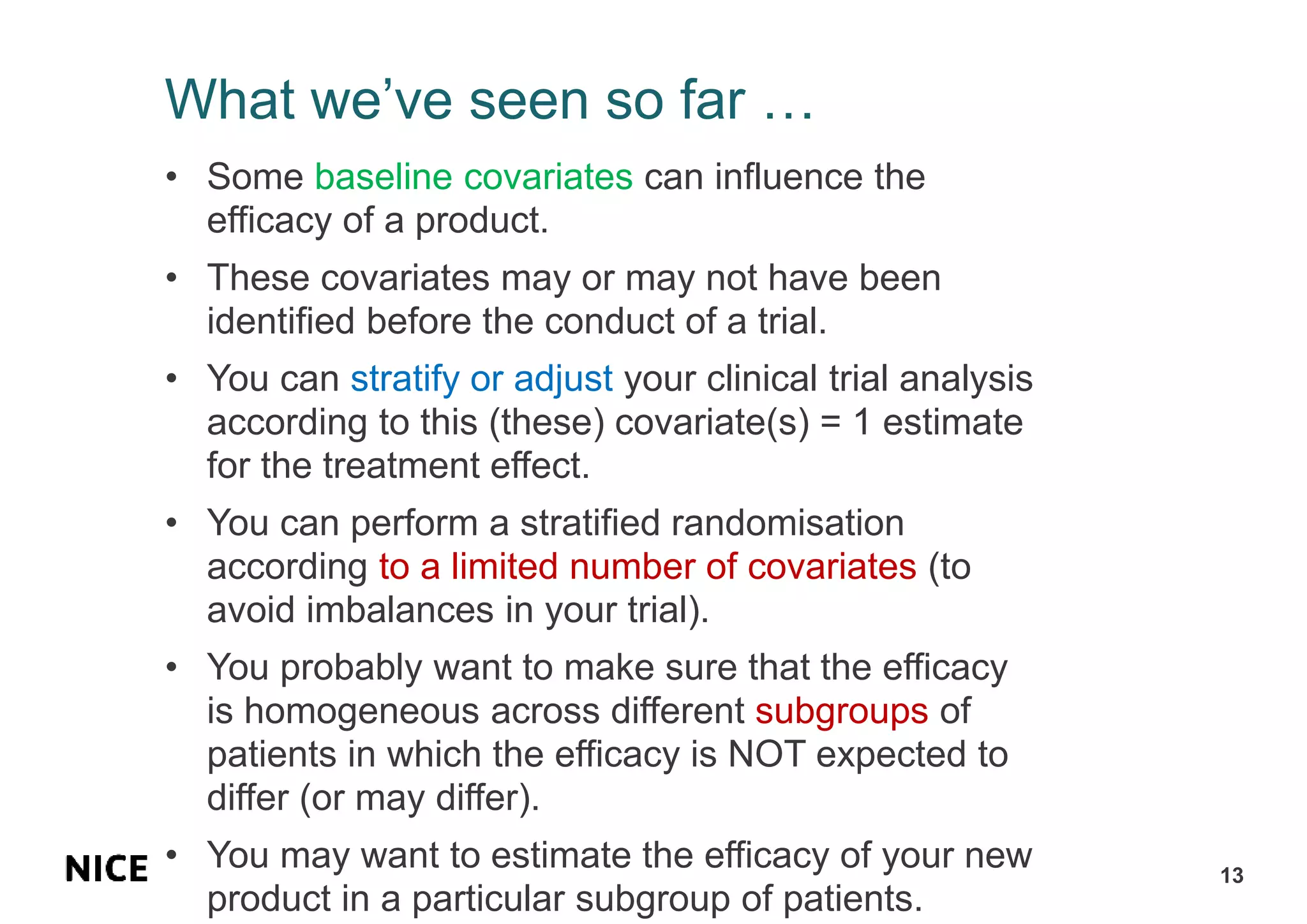 What we’ve seen so far …
• Some baseline covariates can influence the
efficacy of a product.
• These covariates may or may not have been
identified before the conduct of a trial.
• You can stratify or adjust your clinical trial analysis
according to this (these) covariate(s) = 1 estimate
for the treatment effect.
• You can perform a stratified randomisation
according to a limited number of covariates (to
avoid imbalances in your trial).
• You probably want to make sure that the efficacy
is homogeneous across different subgroups of
patients in which the efficacy is NOT expected to
differ (or may differ).
• You may want to estimate the efficacy of your new
product in a particular subgroup of patients.
13
 