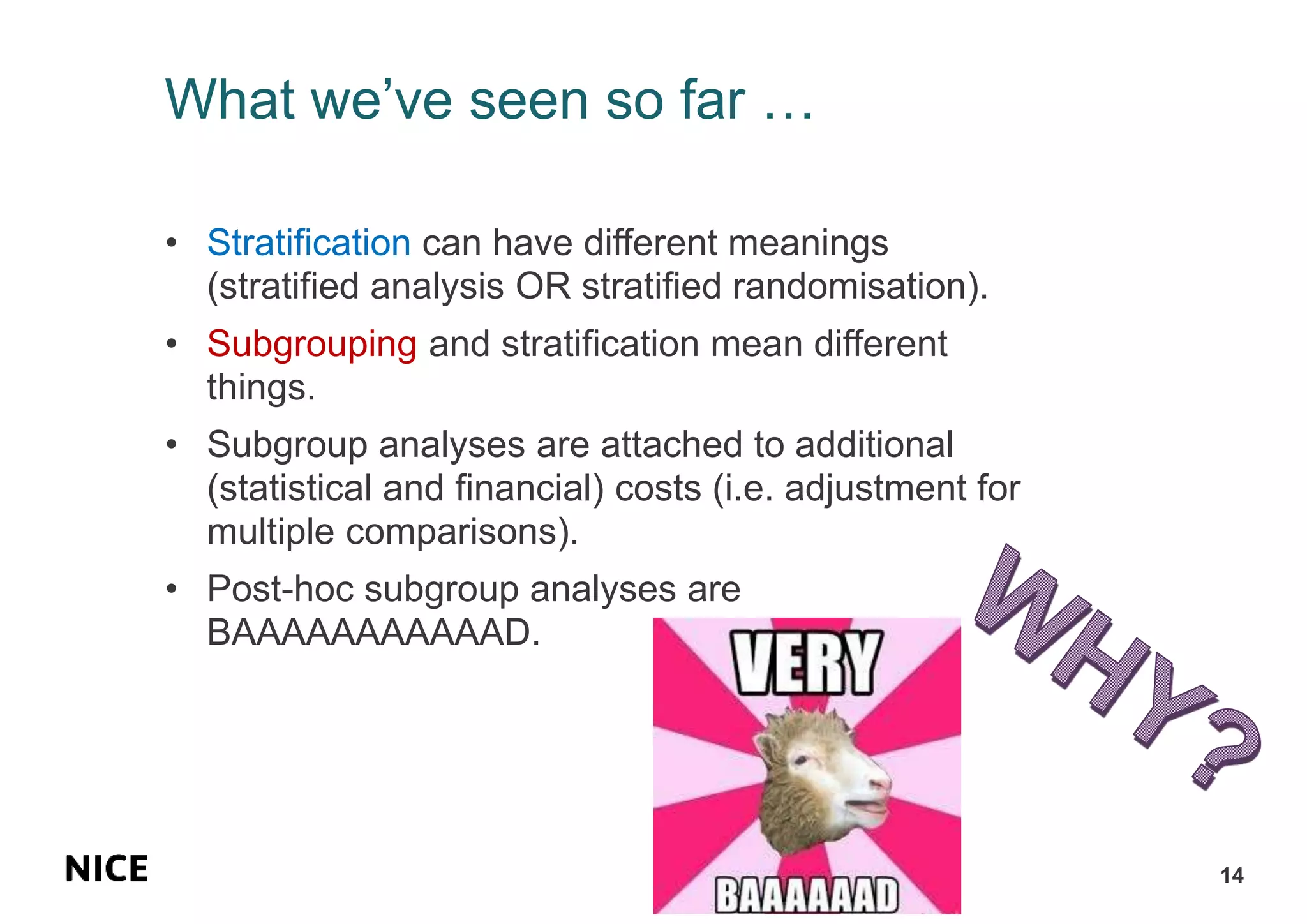 What we’ve seen so far …
• Stratification can have different meanings
(stratified analysis OR stratified randomisation).
• Subgrouping and stratification mean different
things.
• Subgroup analyses are attached to additional
(statistical and financial) costs (i.e. adjustment for
multiple comparisons).
• Post-hoc subgroup analyses are
BAAAAAAAAAAAD.
14
 