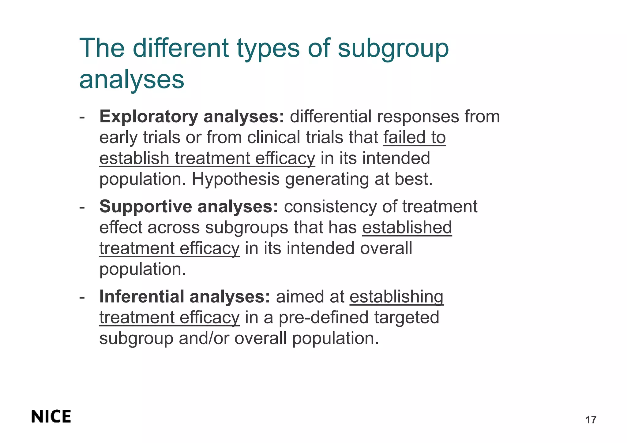 The different types of subgroup
analyses
- Exploratory analyses: differential responses from
early trials or from clinical trials that failed to
establish treatment efficacy in its intended
population. Hypothesis generating at best.
- Supportive analyses: consistency of treatment
effect across subgroups that has established
treatment efficacy in its intended overall
population.
- Inferential analyses: aimed at establishing
treatment efficacy in a pre-defined targeted
subgroup and/or overall population.
17
 
