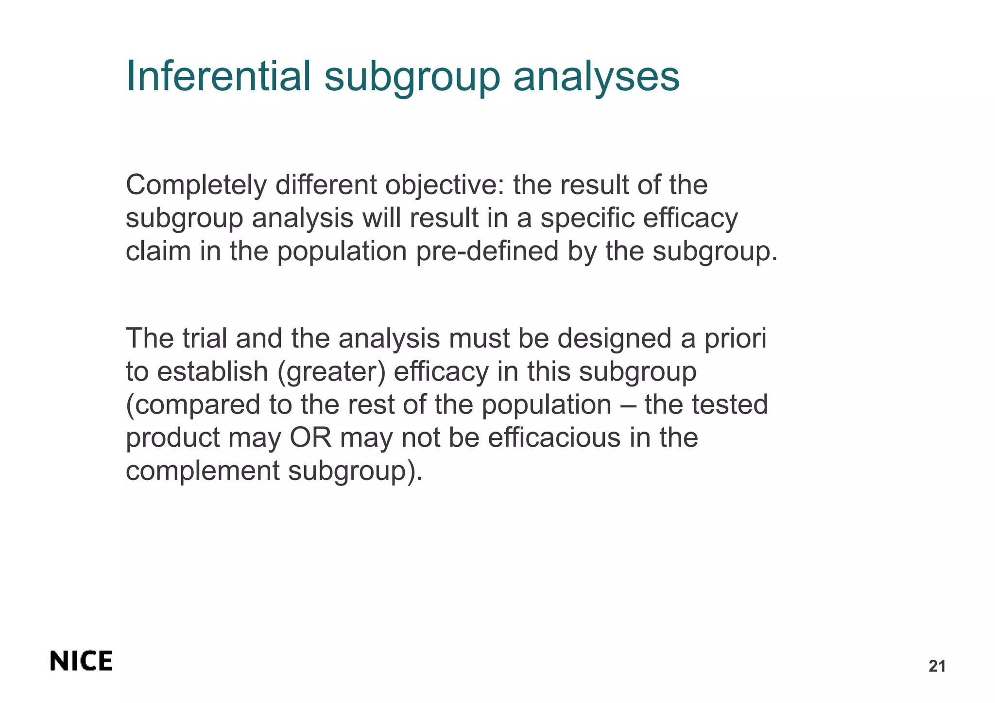 Inferential subgroup analyses
Completely different objective: the result of the
subgroup analysis will result in a specific efficacy
claim in the population pre-defined by the subgroup.
The trial and the analysis must be designed a priori
to establish (greater) efficacy in this subgroup
(compared to the rest of the population – the tested
product may OR may not be efficacious in the
complement subgroup).
21
 