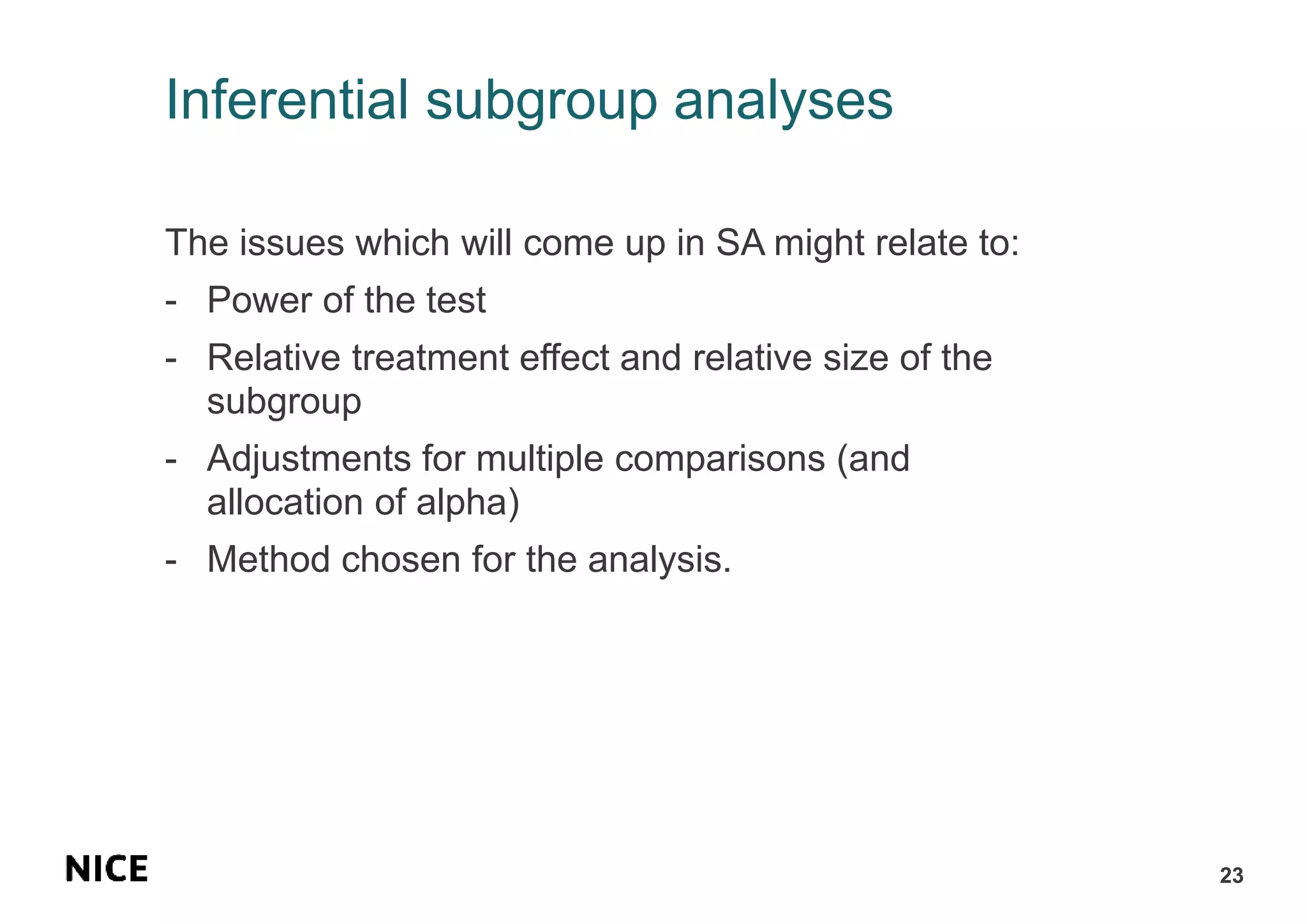 Inferential subgroup analyses
The issues which will come up in SA might relate to:
- Power of the test
- Relative treatment effect and relative size of the
subgroup
- Adjustments for multiple comparisons (and
allocation of alpha)
- Method chosen for the analysis.
23
 