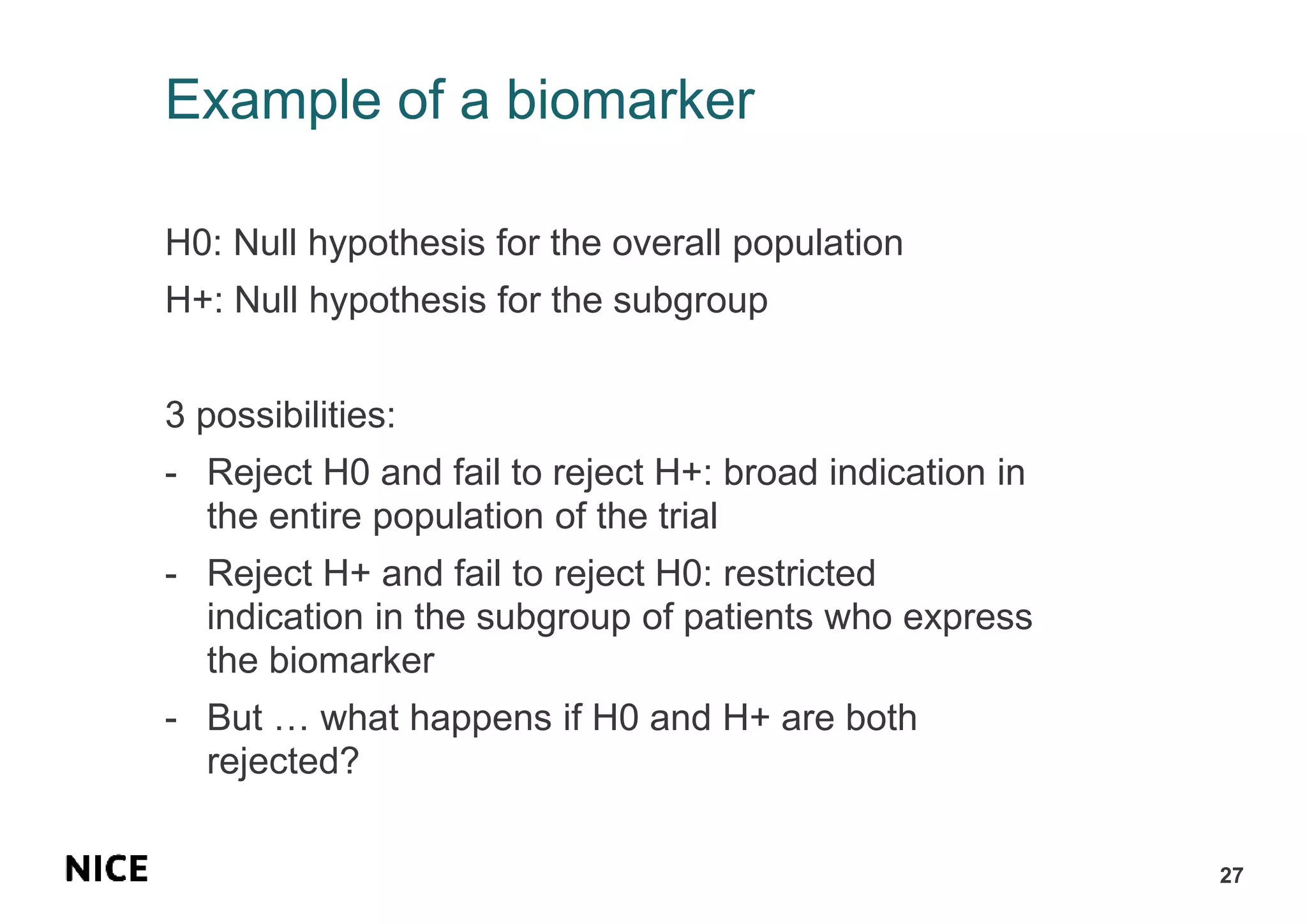 Example of a biomarker
H0: Null hypothesis for the overall population
H+: Null hypothesis for the subgroup
3 possibilities:
- Reject H0 and fail to reject H+: broad indication in
the entire population of the trial
- Reject H+ and fail to reject H0: restricted
indication in the subgroup of patients who express
the biomarker
- But … what happens if H0 and H+ are both
rejected?
27
 