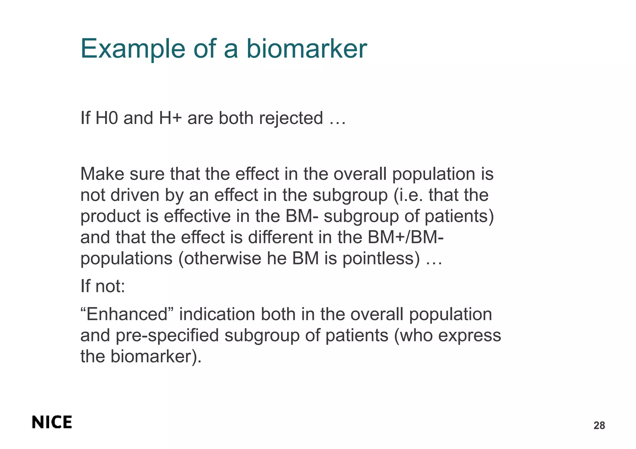 Example of a biomarker
If H0 and H+ are both rejected …
Make sure that the effect in the overall population is
not driven by an effect in the subgroup (i.e. that the
product is effective in the BM- subgroup of patients)
and that the effect is different in the BM+/BM-
populations (otherwise he BM is pointless) …
If not:
“Enhanced” indication both in the overall population
and pre-specified subgroup of patients (who express
the biomarker).
28
 