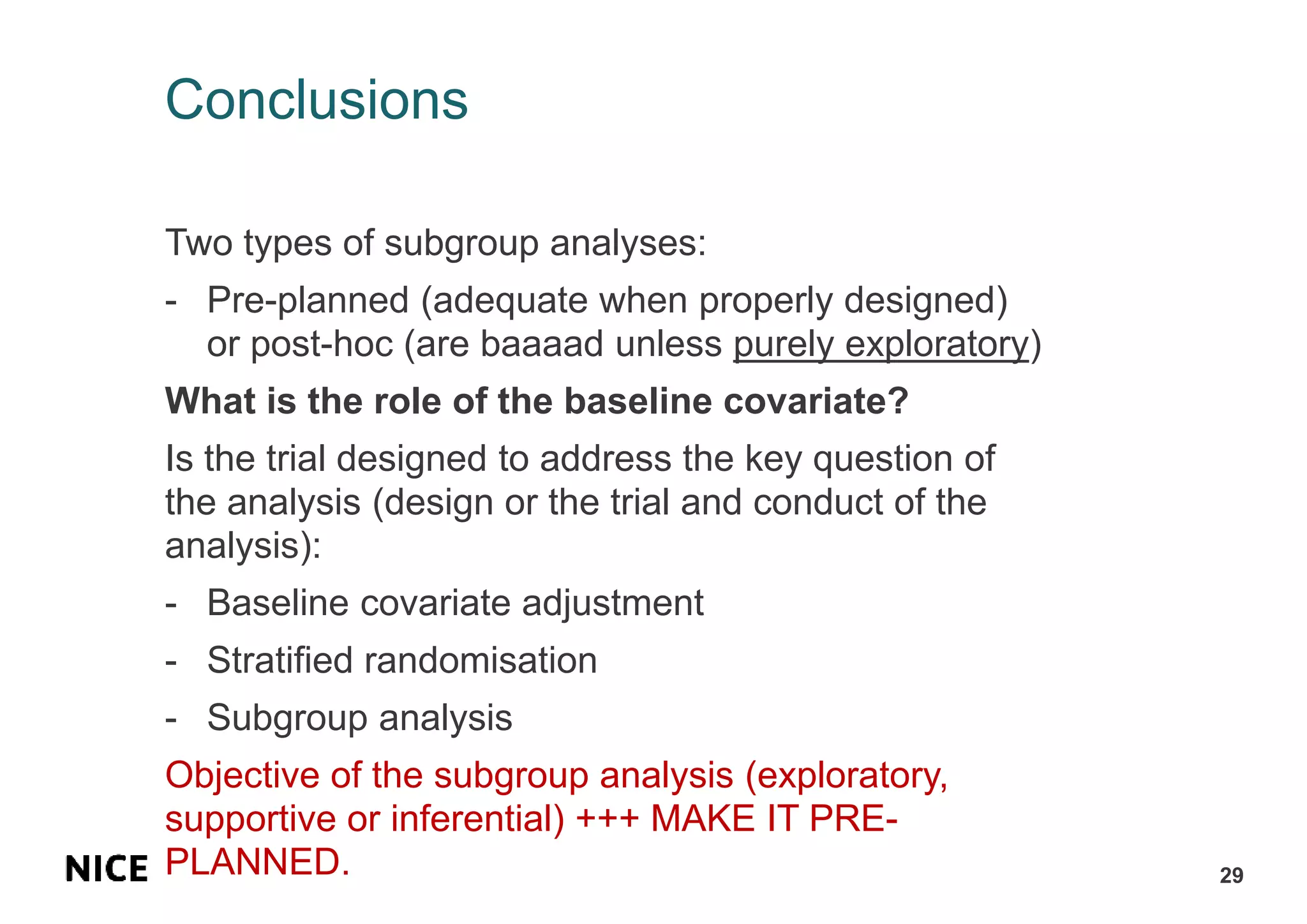 Conclusions
Two types of subgroup analyses:
- Pre-planned (adequate when properly designed)
or post-hoc (are baaaad unless purely exploratory)
What is the role of the baseline covariate?
Is the trial designed to address the key question of
the analysis (design or the trial and conduct of the
analysis):
- Baseline covariate adjustment
- Stratified randomisation
- Subgroup analysis
Objective of the subgroup analysis (exploratory,
supportive or inferential) +++ MAKE IT PRE-
PLANNED. 29
 