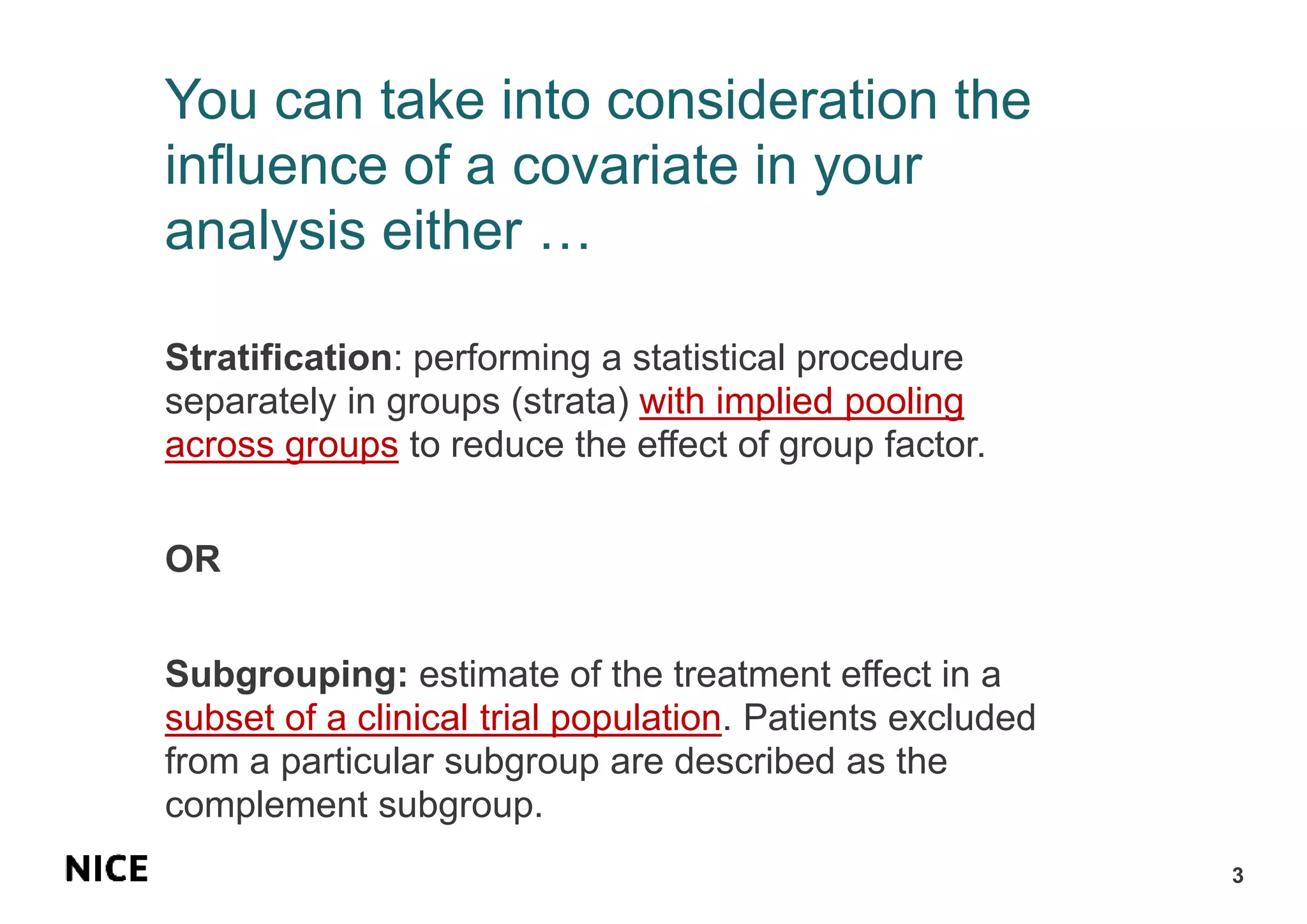 You can take into consideration the
influence of a covariate in your
analysis either …
Stratification: performing a statistical procedure
separately in groups (strata) with implied pooling
across groups to reduce the effect of group factor.
OR
Subgrouping: estimate of the treatment effect in a
subset of a clinical trial population. Patients excluded
from a particular subgroup are described as the
complement subgroup.
3
 