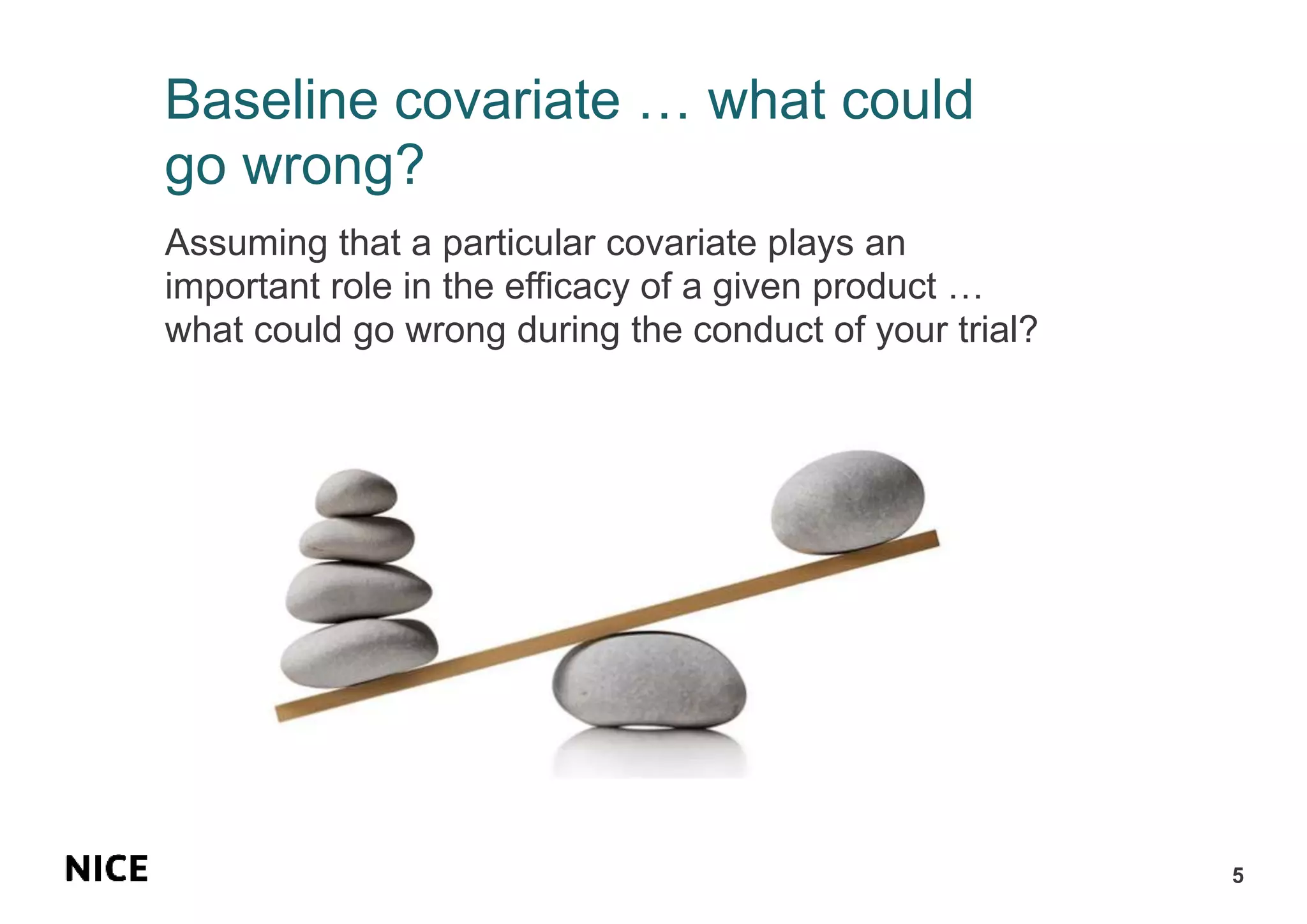 Baseline covariate … what could
go wrong?
Assuming that a particular covariate plays an
important role in the efficacy of a given product …
what could go wrong during the conduct of your trial?
5
 