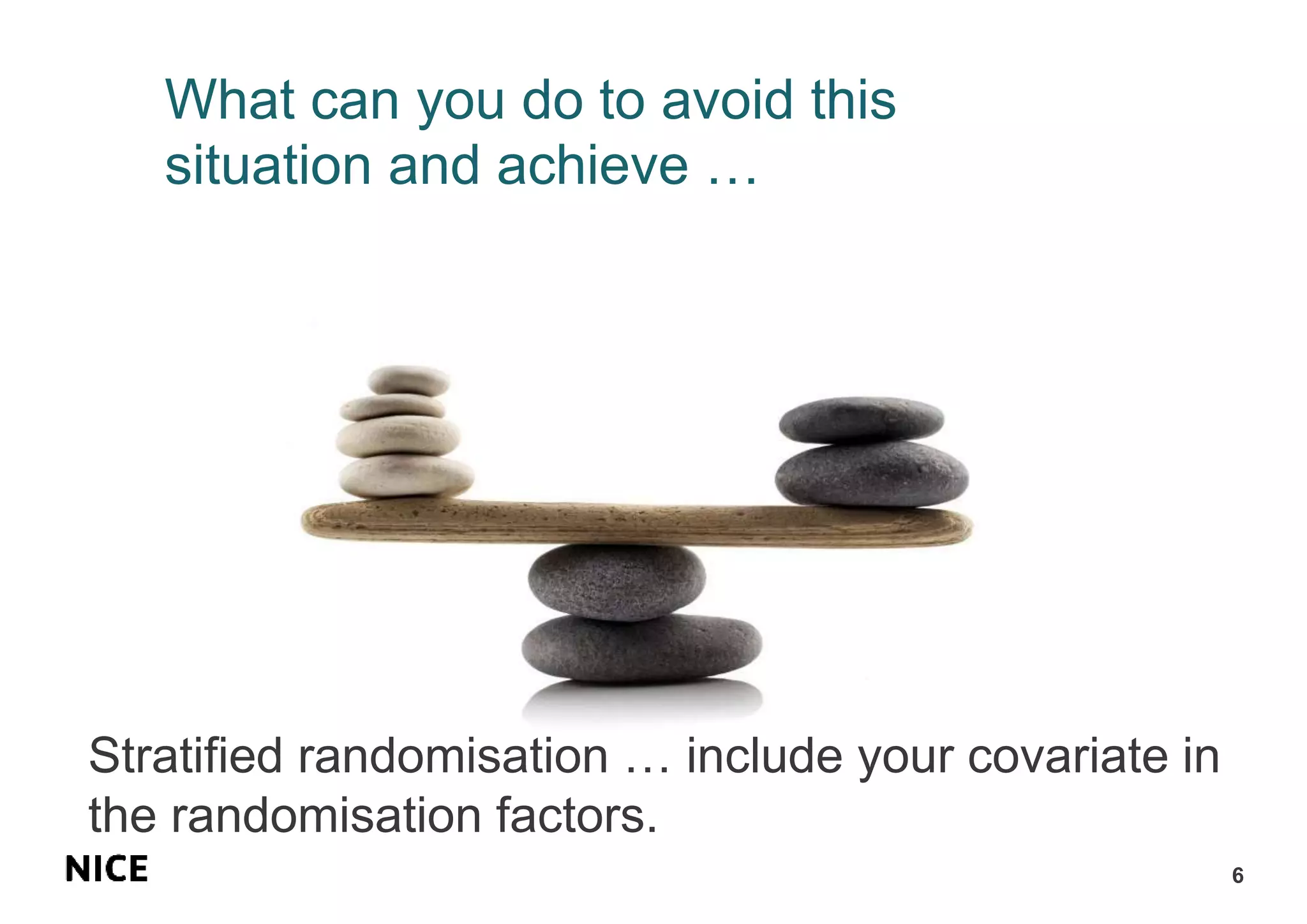 What can you do to avoid this
situation and achieve …
6
Stratified randomisation … include your covariate in
the randomisation factors.
 
