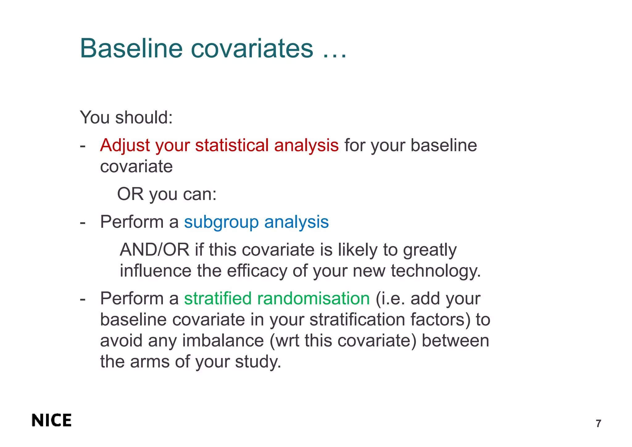 Baseline covariates …
You should:
- Adjust your statistical analysis for your baseline
covariate
OR you can:
- Perform a subgroup analysis
AND/OR if this covariate is likely to greatly
influence the efficacy of your new technology.
- Perform a stratified randomisation (i.e. add your
baseline covariate in your stratification factors) to
avoid any imbalance (wrt this covariate) between
the arms of your study.
7
 