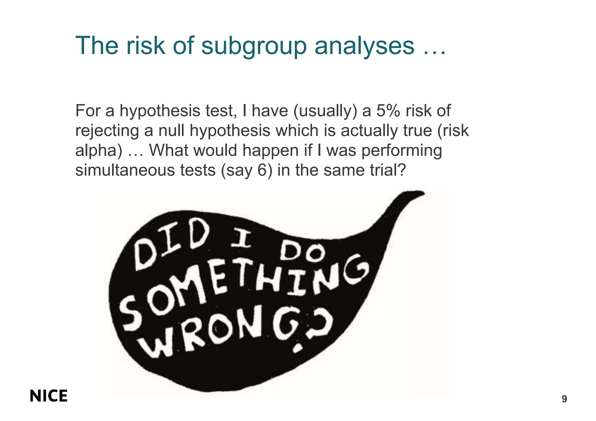 The risk of subgroup analyses …
For a hypothesis test, I have (usually) a 5% risk of
rejecting a null hypothesis which is actually true (risk
alpha) … What would happen if I was performing
simultaneous tests (say 6) in the same trial?
9
 