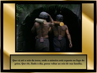 Que vá até o seio da terra, onde o mineiro está exposto ao fogo do
 grisu. Que ele, findo o dia, possa voltar ao seio de sua família.
 