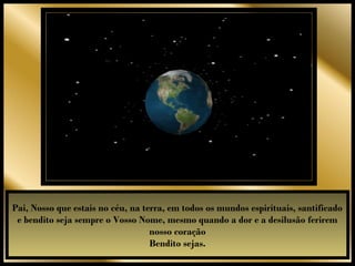 Pai, Nosso que estais no céu, na terra, em todos os mundos espirituais, santificado
 e bendito seja sempre o Vosso Nome, mesmo quando a dor e a desilusão ferirem
                                   nosso coração
                                   Bendito sejas.
 