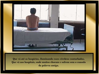 Que vá até os hospícios, iluminando esses cérebros conturbados.
Que vá aos hospitais, onde muitos choram e sofrem sem o consolo
                        da palavra amiga.
 