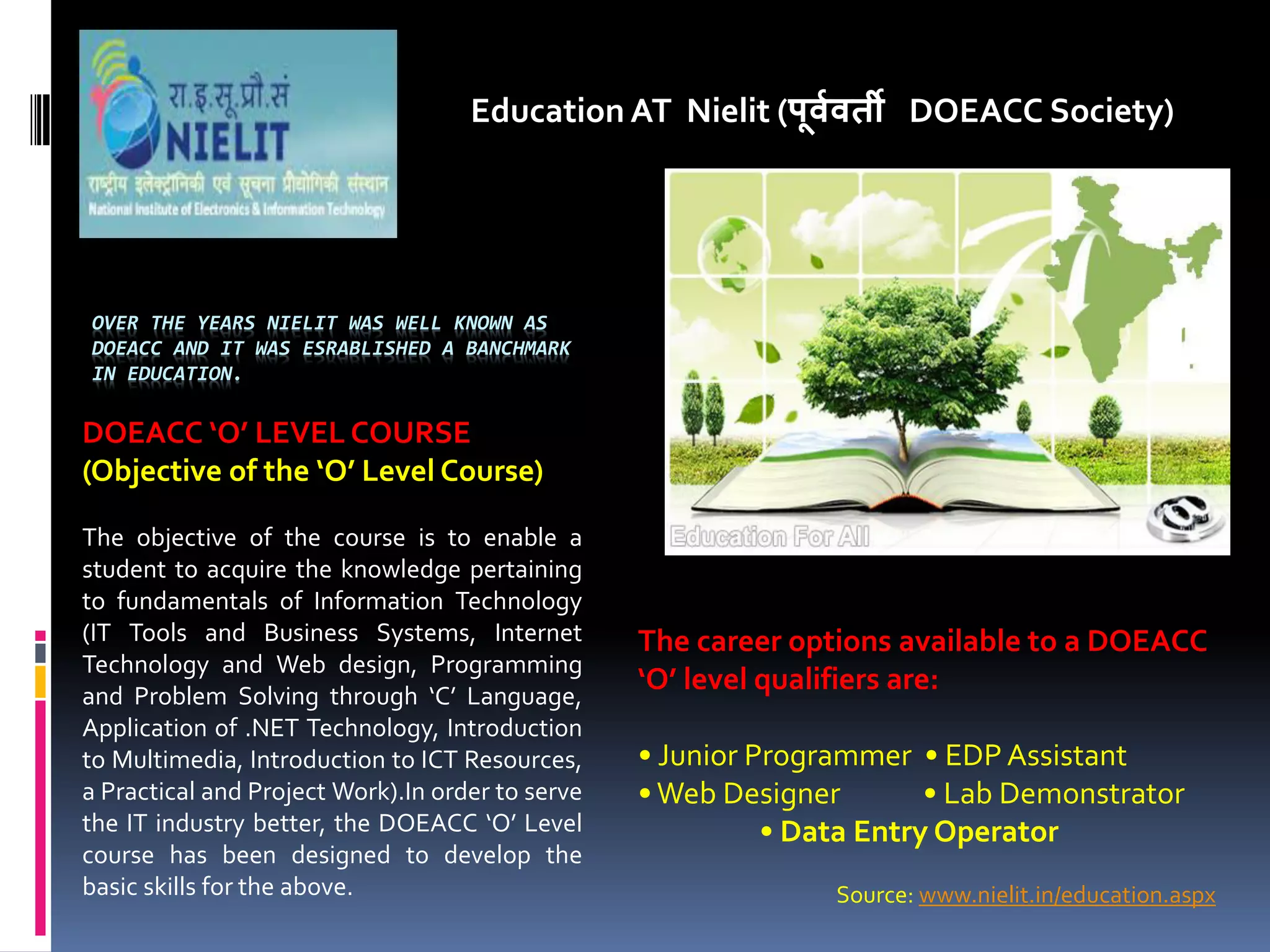 OVER THE YEARS NIELIT WAS WELL KNOWN AS
DOEACC AND IT WAS ESRABLISHED A BANCHMARK
IN EDUCATION.
Education AT Nielit (पू्व्ती DOEACC Society)
DOEACC O LEVEL COURSE
Objective of the O Level Course
The objective of the course is to enable a
student to acquire the knowledge pertaining
to fundamentals of Information Technology
(IT Tools and Business Systems, Internet
Technology and Web design, Programming
and Problem Solving through C Language,
Application of .NET Technology, Introduction
to Multimedia, Introduction to ICT Resources,
a Practical and Project Work).In order to serve
the IT industry better, the DOEACC O Level
course has been designed to develop the
basic skills for the above.
The career options available to a DOEACC
O level qualifiers are:
• Junior Programmer • EDP Assistant
•Web Designer • Lab Demonstrator
• Data Entry Operator
Source: www.nielit.in/education.aspx
 