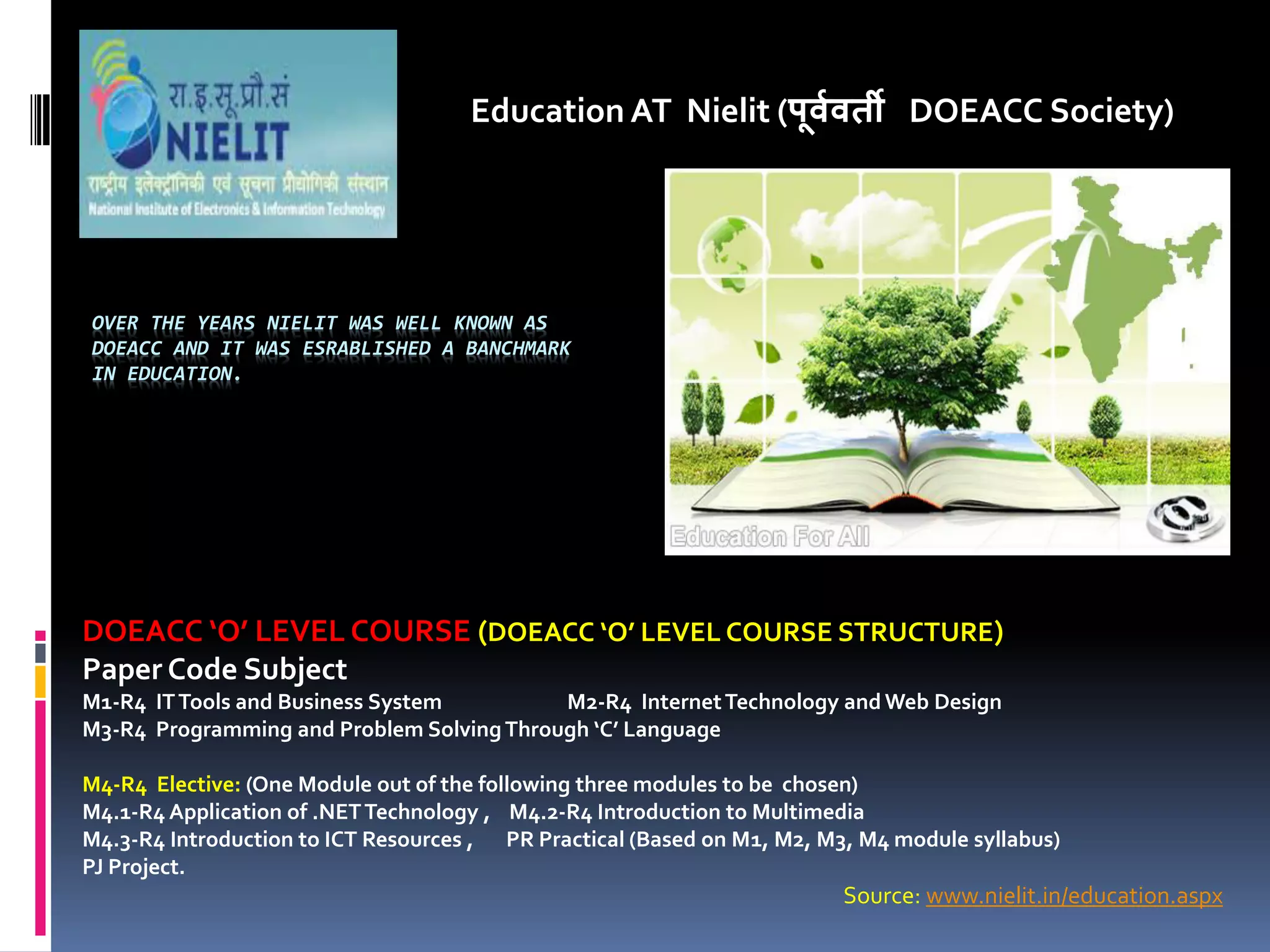 OVER THE YEARS NIELIT WAS WELL KNOWN AS
DOEACC AND IT WAS ESRABLISHED A BANCHMARK
IN EDUCATION.
Education AT Nielit (पू्व्ती DOEACC Society)
DOEACC O LEVEL COURSE (DOEACC O LEVEL COURSE STRUCTURE)
Paper Code Subject
M1-R4 ITTools and Business System M2-R4 InternetTechnology and Web Design
M3-R4 Programming and Problem SolvingThrough C Language
M4-R4 Elective: (One Module out of the following three modules to be chosen)
M4.1-R4 Application of .NETTechnology , M4.2-R4 Introduction to Multimedia
M4.3-R4 Introduction to ICT Resources , PR Practical (Based on M1, M2, M3, M4 module syllabus)
PJ Project.
Source: www.nielit.in/education.aspx
 