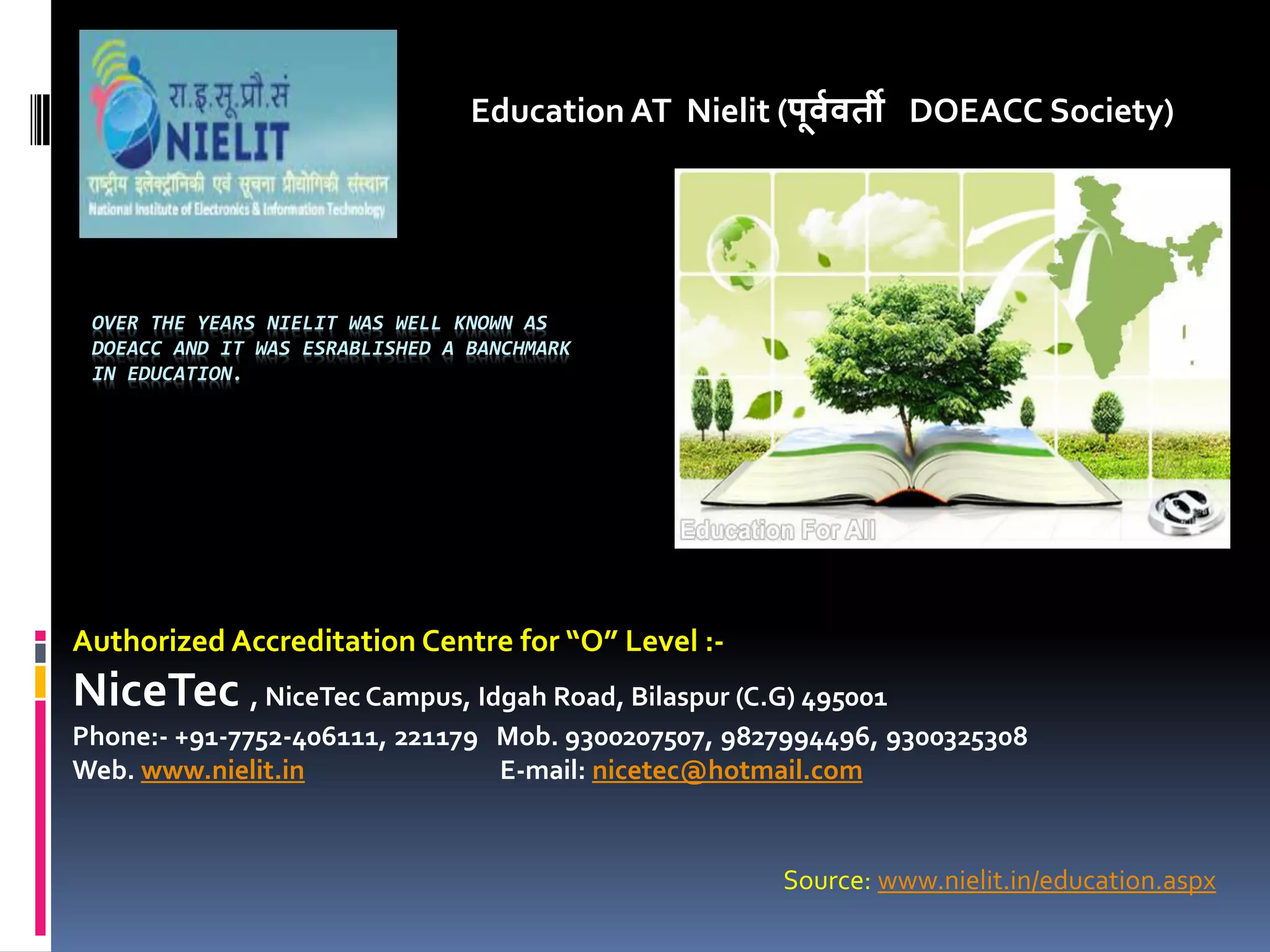 OVER THE YEARS NIELIT WAS WELL KNOWN AS
DOEACC AND IT WAS ESRABLISHED A BANCHMARK
IN EDUCATION.
Education AT Nielit (पू्व्ती DOEACC Society)
Authorized Accreditation Centre for O Level :-
NiceTec , NiceTec Campus, Idgah Road, Bilaspur (C.G) 495001
Phone:- +91-7752-406111, 221179 Mob. 9300207507, 9827994496, 9300325308
Web. www.nielit.in E-mail: nicetec@hotmail.com
Source: www.nielit.in/education.aspx
 