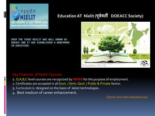OVER THE YEARS NIELIT WAS WELL KNOWN AS
DOEACC AND IT WAS ESRABLISHED A BANCHMARK
IN EDUCATION.
Education AT Nielit (पू्व्ती DOEACC Society)
Key Features of Nielit Courses.
1. O,A,B,C level courses are recognized by MHRD for the purpose of employment.
2. Certificates are accepted in all Govt. / Semi. Govt. / Public & Private Sector.
3. Curriculum is designed on the basis of latest technologies.
4. Best medium of career enhancement.
Source: www.nielit.in/education.aspx
 
