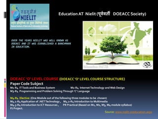 OVER THE YEARS NIELIT WAS WELL KNOWN AS
DOEACC AND IT WAS ESRABLISHED A BANCHMARK
IN EDUCATION.
Education AT Nielit (पू्व्ती DOEACC Society)
DOEACC O LEVEL COURSE (DOEACC O LEVEL COURSE STRUCTURE)
Paper Code Subject
M1-R4 ITTools and Business System M2-R4 InternetTechnology and Web Design
M3-R4 Programming and Problem SolvingThrough C Language
M4-R4 Elective: (One Module out of the following three modules to be chosen)
M4.1-R4 Application of .NETTechnology , M4.2-R4 Introduction to Multimedia
M4.3-R4 Introduction to ICT Resources , PR Practical (Based on M1, M2, M3, M4 module syllabus)
PJ Project.
Source: www.nielit.in/education.aspx
 