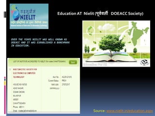 OVER THE YEARS NIELIT WAS WELL KNOWN AS
DOEACC AND IT WAS ESRABLISHED A BANCHMARK
IN EDUCATION.
Education AT Nielit (पू्व्ती DOEACC Society)
Source: www.nielit.in/education.aspx
 