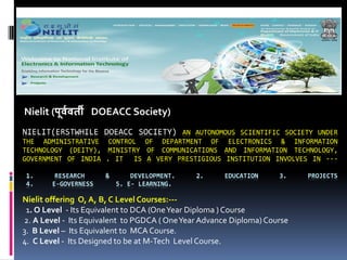 NIELIT(ERSTWHILE DOEACC SOCIETY) AN AUTONOMOUS SCIENTIFIC SOCIETY UNDER
THE ADMINISTRATIVE CONTROL OF DEPARTMENT OF ELECTRONICS & INFORMATION
TECHNOLOGY (DEITY), MINISTRY OF COMMUNICATIONS AND INFORMATION TECHNOLOGY,
GOVERNMENT OF INDIA . IT IS A VERY PRESTIGIOUS INSTITUTION INVOLVES IN ---
1. RESEARCH & DEVELOPMENT. 2. EDUCATION 3. PROJECTS
4. E-GOVERNESS 5. E- LEARNING.
Nielit (पू्व्ती DOEACC Society)
Nielit offering O, A, B, C Level Courses:---
1. O Level - Its Equivalent to DCA (OneYear Diploma ) Course
2. A Level - Its Equivalent to PGDCA ( OneYear Advance Diploma) Course
3. B Level – Its Equivalent to MCA Course.
4. C Level - Its Designed to be at M-Tech Level Course.
 
