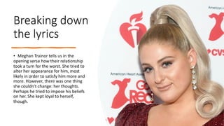 Breaking down
the lyrics
• Meghan Trainor tells us in the
opening verse how their relationship
took a turn for the worst. She tried to
alter her appearance for him, most
likely in order to satisfy him more and
more. However, there was one thing
she couldn't change: her thoughts.
Perhaps he tried to impose his beliefs
on her. She kept loyal to herself,
though.
 