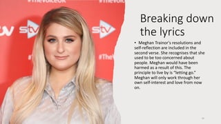 • Meghan Trainor's resolutions and
self-reflection are included in the
second verse. She recognises that she
used to be too concerned about
people. Meghan would have been
harmed as a result of this. The
principle to live by is “letting go.”
Meghan will only work through her
own self-interest and love from now
on.
16
Breaking down
the lyrics
 