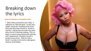 Breaking down
the lyrics
• Nicki refers to herself as the "billy," a
reference to "billy the goat." In this case,
‘GOAT' stands for ‘Greatest Of All Time.’
Nicki also describes herself as "pretty in
real life," stating that she looks nice even
when she isn't wearing makeup. This is a
dig at a culture preoccupied with altering
one's appearance. She gives herself a
perfect score of ten. “Rate her like a
tomb” is a take on the iconic video game
heroine Tomb Raider.
 
