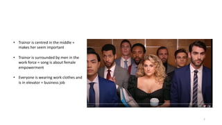 2
• Trainor is centred in the middle =
makes her seem important
• Trainor is surrounded by men in the
work force = song is about female
empowerment
• Everyone is wearing work clothes and
is in elevator = business job
 