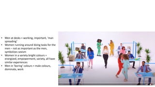 4
• Men at desks = working, important, ‘man
spreading’
• Women running around doing tasks for the
men – not as important as the men,
symbolizes sexism
• Women in a variety bright colours =
energized, empowerment, variety, all have
similar experiences
• Men in ‘boring’ colours = male colours,
dominate, work
 