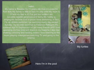 Hello!
My name is Rosalia.I’m 11 years old.I live in Licola.I’m
from Italy.My family is little.In fact,I’m only child.My mum is
37and my dad is 43.I’ve got two turtles.I am
sociable,reliable,generous,and funny.My hobby is
singing.My favorite food is pizza.I love swimming, in fact
I’m an athlete swimmer,I go swinning every day,except
Sunday; my favorite swimmer is Federica Pellegrini.My
zodiacal sign is Sagittarius.I’ve got many friends and I love
spending my free time with them.In my freetime I also like
chatting,colouring and reading books.I love listening to the
music,playing videogames,watching TV and going to the
cinema.
Here I'm in the pool
My turtles
 