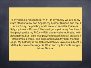 Hi,my name’s Alessandro.I’m 11. In my family we are 4: my
mum Marianna,my dad Angelo,my brother Simone and me! I
am a funny, helpful boy,and I am also sensible.I’m from
Italy,my town is Pozzuoli.I haven’t got a pet.In my free time I
like playing with my P.C,my PS4 and my phone, that is, with
videogames.But I also love playing football,in fact I practice it
three times a week.I like dogs and music.My best friend is
Diego. My birthday is on 18th of March.My favourite subject is
Maths. My favourite singer is Ghali and my favourite song is
Ninna Nanna.
 