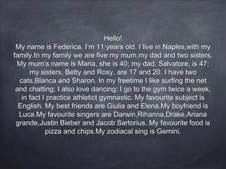 Hello!
My name is Federica. I’m 11 years old. I live in Naples,with my
family.In my family we are five:my mum,my dad and two sisters.
My mum’s name is Maria, she is 40; my dad, Salvatore, is 47;
my sisters, Betty and Rosy, are 17 and 20. I have two
cats,Blanca and Sharon. In my freetime I like surfing the net
and chatting; I also love dancing; I go to the gym twice a week,
in fact I practice athletict gymnastic. My favourite subject is
English. My best friends are Giulia and Elena.My boyfriend is
Luca.My favourite singers are Darwin,Rihanna,Drake,Ariana
grande,Justin Bieber and Jacob Sartorius. My favourite food is
pizza and chips.My zodiacal sing is Gemini.
 