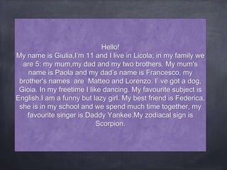 Hello!
My name is Giulia,I’m 11 and I live in Licola; in my family we
are 5: my mum,my dad and my two brothers. My mum's
name is Paola and my dad’s name is Francesco, my
brother's names are Matteo and Lorenzo. I’ ve got a dog,
Gioia. In my freetime I like dancing. My favourite subject is
English.I am a funny but lazy girl. My best friend is Federica,
she is in my school and we spend much time together, my
favourite singer is Daddy Yankee.My zodiacal sign is
Scorpion.
 