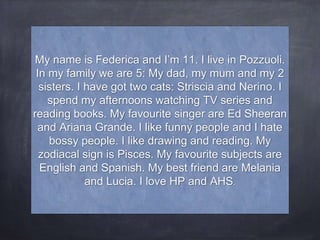 My name is Federica and I’m 11. I live in Pozzuoli.
In my family we are 5: My dad, my mum and my 2
sisters. I have got two cats: Striscia and Nerino. I
spend my afternoons watching TV series and
reading books. My favourite singer are Ed Sheeran
and Ariana Grande. I like funny people and I hate
bossy people. I like drawing and reading. My
zodiacal sign is Pisces. My favourite subjects are
English and Spanish. My best friend are Melania
and Lucia. I love HP and AHS.
 
