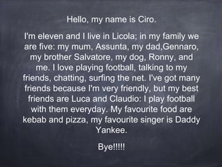 Hello, my name is Ciro.
I'm eleven and I live in Licola; in my family we
are five: my mum, Assunta, my dad,Gennaro,
my brother Salvatore, my dog, Ronny, and
me. I love playing football, talking to my
friends, chatting, surfing the net. I've got many
friends because I'm very friendly, but my best
friends are Luca and Claudio: I play football
with them everyday. My favourite food are
kebab and pizza, my favourite singer is Daddy
Yankee.
Bye!!!!!
 