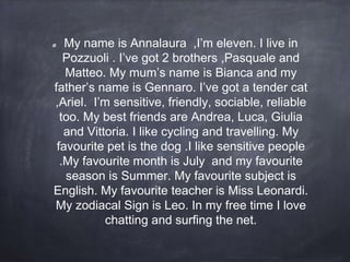 My name is Annalaura ,I’m eleven. I live in
Pozzuoli . I’ve got 2 brothers ,Pasquale and
Matteo. My mum’s name is Bianca and my
father’s name is Gennaro. I’ve got a tender cat
,Ariel. I’m sensitive, friendly, sociable, reliable
too. My best friends are Andrea, Luca, Giulia
and Vittoria. I like cycling and travelling. My
favourite pet is the dog .I like sensitive people
.My favourite month is July and my favourite
season is Summer. My favourite subject is
English. My favourite teacher is Miss Leonardi.
My zodiacal Sign is Leo. In my free time I love
chatting and surfing the net.
 