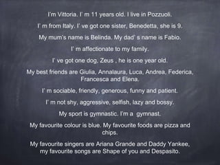 I’m Vittoria. I’ m 11 years old. I live in Pozzuoli.
I’ m from Italy. I’ ve got one sister, Benedetta, she is 9.
My mum’s name is Belinda. My dad’ s name is Fabio.
I’ m affectionate to my family.
I’ ve got one dog, Zeus , he is one year old.
My best friends are Giulia, Annalaura, Luca, Andrea, Federica,
Francesca and Elena.
I’ m sociable, friendly, generous, funny and patient.
I’ m not shy, aggressive, selfish, lazy and bossy.
My sport is gymnastic. I’m a gymnast.
My favourite colour is blue. My favourite foods are pizza and
chips.
My favourite singers are Ariana Grande and Daddy Yankee,
my favourite songs are Shape of you and Despasito.
 