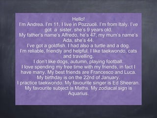 Hello!
I’m Andrea. I’m 11. I live in Pozzuoli. I’m from Italy. I’ve
got a sister, she’s 9 years old.
My father’s name’s Alfredo, he’s 47, my mum’s name’s
Ada, she’s 44.
I’ve got a goldfish. I had also a turtle and a dog.
I’m reliable, friendly and helpful. I like taekwondo, cats
and travelling.
I don’t like dogs, autumn, playing football.
I love spending my free time with my friends, in fact I
have many. My best friends are Francesco and Luca.
My birthday is on the 22nd of January.
I practice taekwondo. My favourite singer is Ed Sheeran.
My favourite subject is Maths. My zodiacal sign is
Aquarius.
 