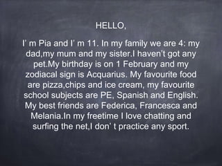HELLO,
I’ m Pia and I’ m 11. In my family we are 4: my
dad,my mum and my sister.I haven’t got any
pet.My birthday is on 1 February and my
zodiacal sign is Acquarius. My favourite food
are pizza,chips and ice cream, my favourite
school subjects are PE, Spanish and English.
My best friends are Federica, Francesca and
Melania.In my freetime I love chatting and
surfing the net,I don’ t practice any sport.
 