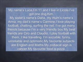 My name’s Luca.I’m 11 and I live in Licola.I’ve
got one dog,Kim.
My sister’s name’s Daria, my mum’s name’s
Anna, my dad’s name’s Carmine.I love playing
football, chatting, surfing the net. I’ve got many
friends because I’m a very friendly boy My best
friends are Ciro and Claudio, I play football with
them. I like travelling. I’m sociable, funny,
unreliable and optimistic.My favourite subjects
are English and Maths.My zodiacal sign is
cancer.My favourite food is pizza.
 