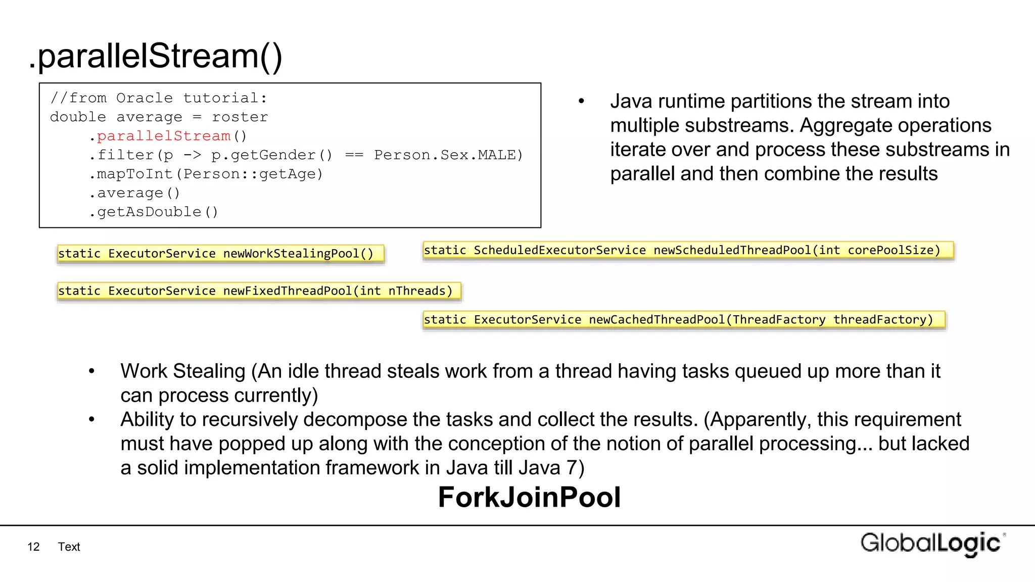 12
.parallelStream()
Text
//from Oracle tutorial:
double average = roster
.parallelStream()
.filter(p -> p.getGender() == Person.Sex.MALE)
.mapToInt(Person::getAge)
.average()
.getAsDouble()
• Java runtime partitions the stream into
multiple substreams. Aggregate operations
iterate over and process these substreams in
parallel and then combine the results
static ExecutorService newWorkStealingPool()
static ExecutorService newFixedThreadPool(int nThreads)
static ScheduledExecutorService newScheduledThreadPool(int corePoolSize)
static ExecutorService newCachedThreadPool(ThreadFactory threadFactory)
• Work Stealing (An idle thread steals work from a thread having tasks queued up more than it
can process currently)
• Ability to recursively decompose the tasks and collect the results. (Apparently, this requirement
must have popped up along with the conception of the notion of parallel processing... but lacked
a solid implementation framework in Java till Java 7)
ForkJoinPool
 