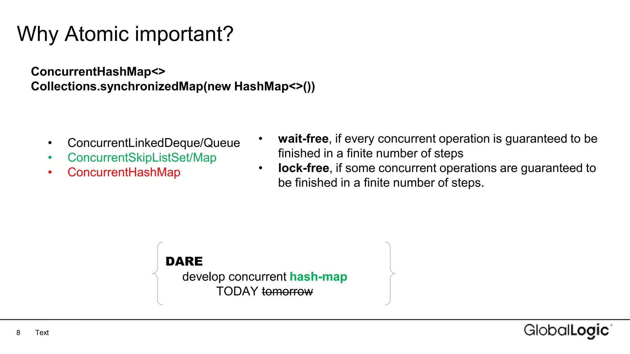 8
Why Atomic important?
Text
ConcurrentHashMap<>
Collections.synchronizedMap(new HashMap<>())
• ConcurrentLinkedDeque/Queue
• ConcurrentSkipListSet/Map
• ConcurrentHashMap
• wait-free, if every concurrent operation is guaranteed to be
finished in a finite number of steps
• lock-free, if some concurrent operations are guaranteed to
be finished in a finite number of steps.
DARE
develop concurrent hash-map
TODAY tomorrow
 
