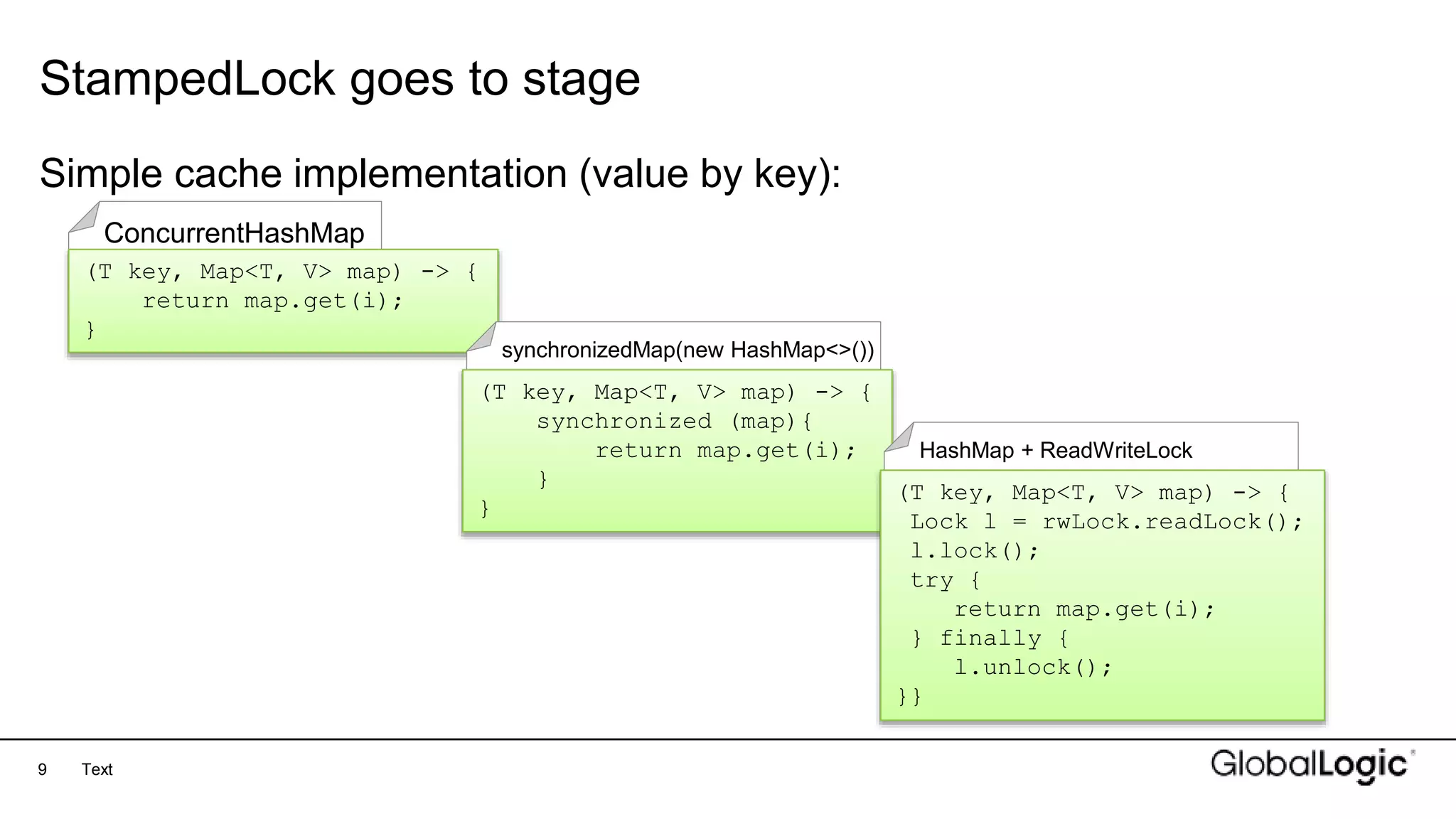 9
ConcurrentHashMap
StampedLock goes to stage
Text
Simple cache implementation (value by key):
(T key, Map<T, V> map) -> {
return map.get(i);
}
synchronizedMap(new HashMap<>())
(T key, Map<T, V> map) -> {
synchronized (map){
return map.get(i);
}
}
HashMap + ReadWriteLock
(T key, Map<T, V> map) -> {
Lock l = rwLock.readLock();
l.lock();
try {
return map.get(i);
} finally {
l.unlock();
}}
 