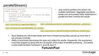 12
.parallelStream()
Text
//from Oracle tutorial:
double average = roster
.parallelStream()
.filter(p -> p.getGender() == Person.Sex.MALE)
.mapToInt(Person::getAge)
.average()
.getAsDouble()
• Java runtime partitions the stream into
multiple substreams. Aggregate operations
iterate over and process these substreams in
parallel and then combine the results
static ExecutorService newWorkStealingPool()
static ExecutorService newFixedThreadPool(int nThreads)
static ScheduledExecutorService newScheduledThreadPool(int corePoolSize)
static ExecutorService newCachedThreadPool(ThreadFactory threadFactory)
• Work Stealing (An idle thread steals work from a thread having tasks queued up more than it
can process currently)
• Ability to recursively decompose the tasks and collect the results. (Apparently, this requirement
must have popped up along with the conception of the notion of parallel processing... but lacked
a solid implementation framework in Java till Java 7)
ForkJoinPool
 